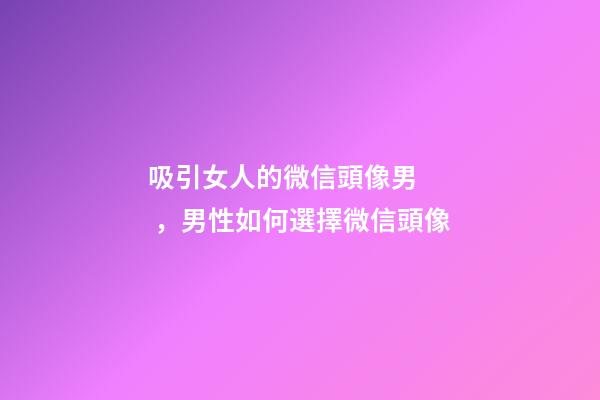 吸引女人的微信頭像男，男性如何選擇微信頭像